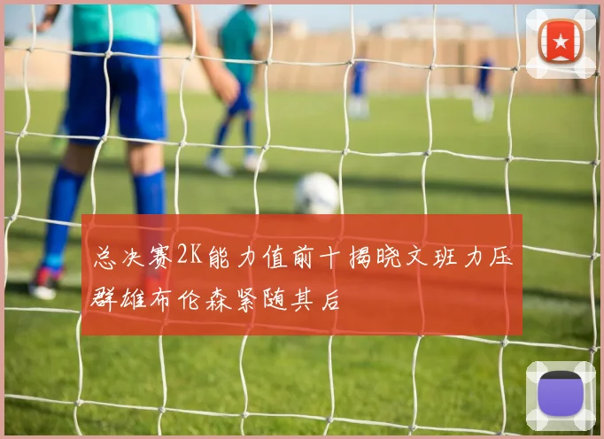 总决赛2K能力值前十揭晓文班力压群雄布伦森紧随其后
