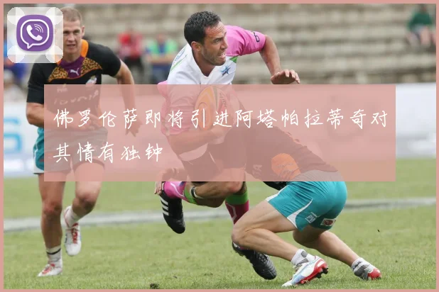 佛罗伦萨即将引进阿塔帕拉蒂奇对其情有独钟
