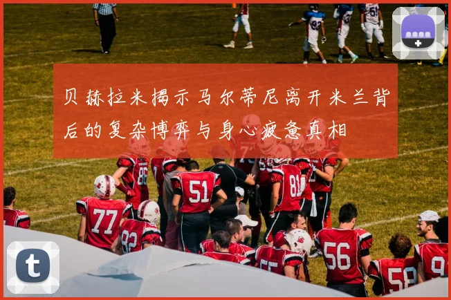 贝赫拉米揭示马尔蒂尼离开米兰背后的复杂博弈与身心疲惫真相