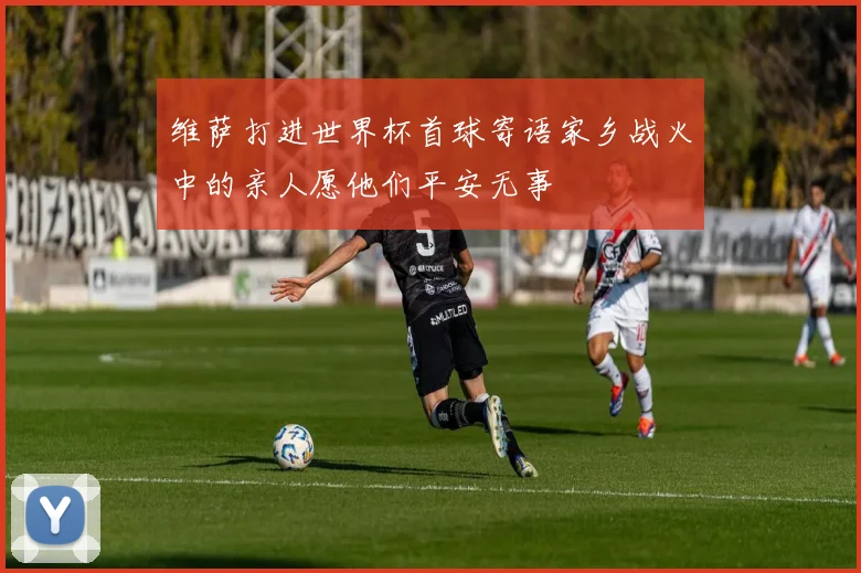 维萨打进世界杯首球寄语家乡战火中的亲人愿他们平安无事