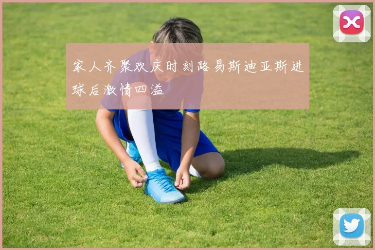 家人齐聚欢庆时刻路易斯迪亚斯进球后激情四溢
