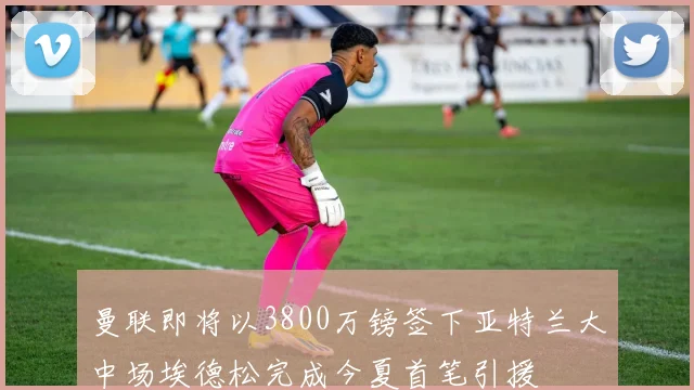 曼联即将以3800万镑签下亚特兰大中场埃德松完成今夏首笔引援