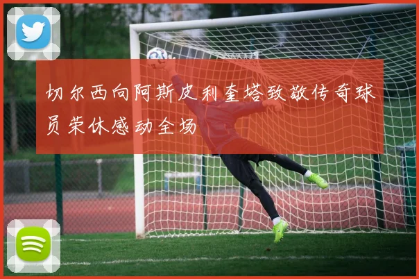 切尔西向阿斯皮利奎塔致敬传奇球员荣休感动全场