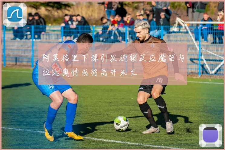 阿莱格里下课引发连锁反应魔笛与拉比奥特或将离开米兰