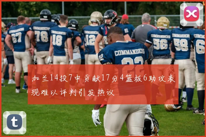 加兰14投7中贡献17分4篮板6助攻表现难以评判引发热议