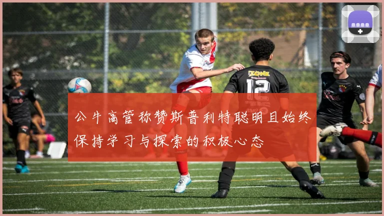 公牛高管称赞斯普利特聪明且始终保持学习与探索的积极心态