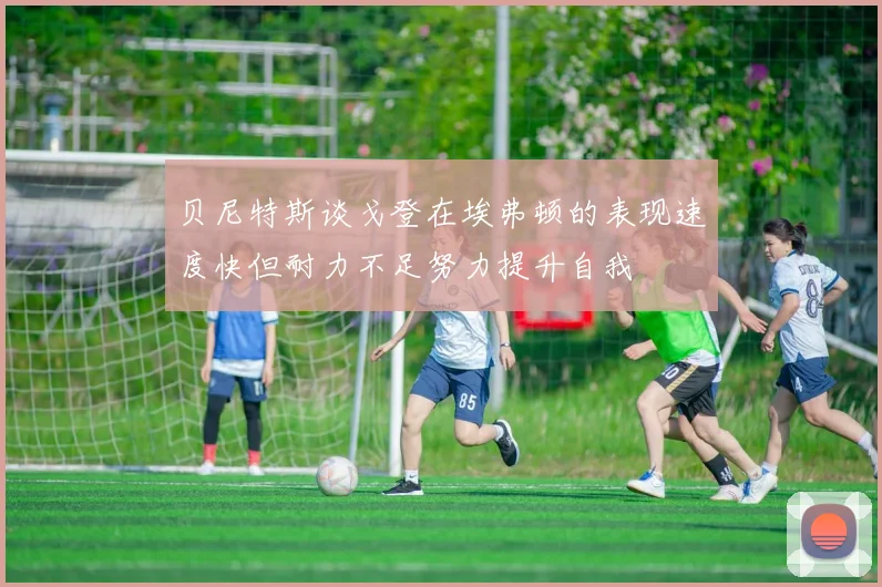 贝尼特斯谈戈登在埃弗顿的表现速度快但耐力不足努力提升自我