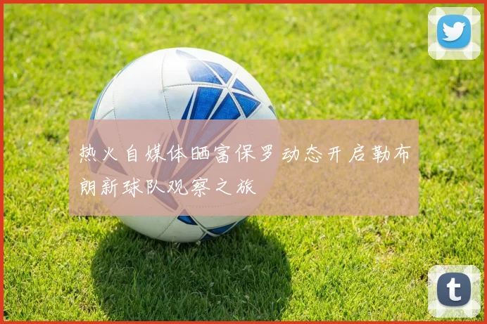 热火自媒体晒富保罗动态开启勒布朗新球队观察之旅
