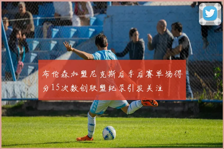 布伦森加盟尼克斯后季后赛单场得分15次数创联盟纪录引发关注