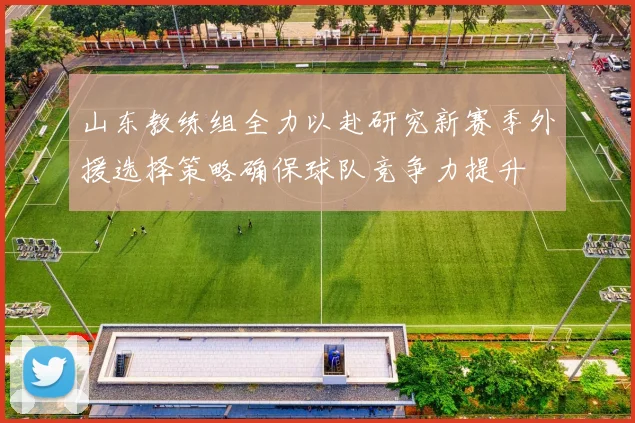山东教练组全力以赴研究新赛季外援选择策略确保球队竞争力提升