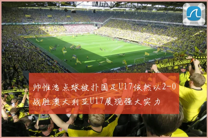 帅惟浩点球被扑国足U17依然以2-0战胜澳大利亚U17展现强大实力