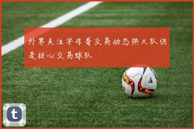 外界关注字母哥交易动态热火队仍是核心交易球队