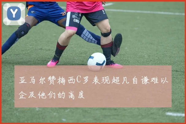 亚马尔赞梅西C罗表现超凡自谦难以企及他们的高度